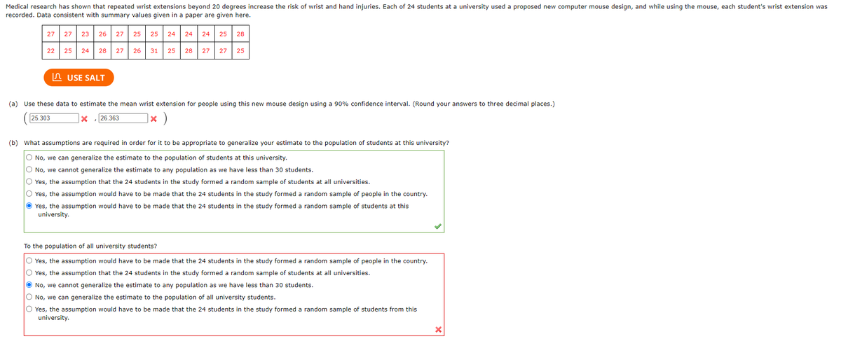 Medical research has shown that repeated wrist extensions beyond 20 degrees increase the risk of wrist and hand injuries. Each of 24 students at a university used a proposed new computer mouse design, and while using the mouse, each student's wrist extension was
recorded. Data consistent with summary values given in a paper are given here.
27
22
27 23 26 27 25 25 24
25 24 28 27 26
USE SALT
31 25
24 24 25 28
28
27 27 25
(a) Use these data to estimate the mean wrist extension for people using this new mouse design using a 90% confidence interval. (Round your answers to three decimal places.)
25.303
X
26.363
X
* )
(b) What assumptions are required in order for it to be appropriate to generalize your estimate to the population of students at this university?
O No, we can generalize the estimate to the population of students at this university.
O No, we cannot generalize the estimate to any population as we have less than 30 students.
O Yes, the assumption that the 24 students in the study formed a random sample of students at all universities.
O Yes, the assumption would have to be made that the 24 students in the study formed a random sample of people in the country.
Ⓒ Yes, the assumption would have to be made that the 24 students in the study formed a random sample of students at this
university.
To the population of all university students?
Yes, the assumption would have to be made that the 24 students in the study formed a random sample of people in the country.
O Yes, the assumption that the 24 students in the study formed a random sample of students at all universities.
● No, we cannot generalize the estimate to any population as we have less than 30 students.
O No, we can generalize the estimate to the population of all university students.
O Yes, the assumption would have to be made that the 24 students in the study formed a random sample of students from this
university.