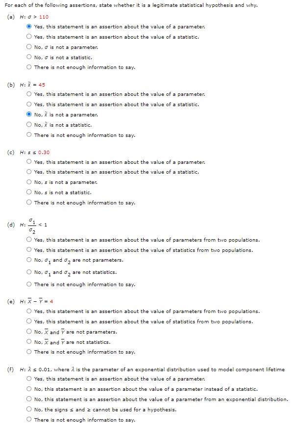 For each of the following assertions, state whether it is a legitimate statistical hypothesis and why.
(a) H:
110
Yes, this statement is an assertion about the value of a parameter.
Yes, this statement is an assertion about the value of a statistic.
No, is not a parameter.
(b) H: X = 45
(d) H:
No, is not a statistic.
There is not enough information to say.
(e)
(c) His ≤ 0.30
Yes, this statement is an assertion about the value of a parameter.
Yes, this statement is an assertion about the value of a statistic.
No, X is not a parameter.
No, X is not a statistic.
There is not enough information to say.
Yes, this statement is an assertion about the value of a parameter.
Yes, this statement is an assertion about the value of a statistic.
No, s is not a parameter.
No, s is not a statistic.
There is not enough information to say.
01 <1
%2
Yes, this statement is an assertion about the value of parameters from two populations.
Yes, this statement is an assertion about the value of statistics from two populations.
O No, ₁ and ₂ are not parameters.
O No, ₁ and ₂ are not statistics.
There is not enough information to say.
H: X - Y = 4
Yes, this statement is an assertion about the value of parameters from two populations.
Yes, this statement is an assertion about the value of statistics from two populations.
No, X and Y are not parameters.
No, X and Y are not statistics.
O There is not enough information to say.
(f) H: λ ≤ 0.01, where is the parameter of an exponential distribution used to model component lifetime
O Yes, this statement is an assertion about the value of a parameter.
No, this statement is an assertion about the value of a parameter instead of a statistic.
No, this statement is an assertion about the value of a parameter from an exponential distribution.
No, the signs ≤ and 2 cannot be used for a hypothesis.
There is not enough information to say.