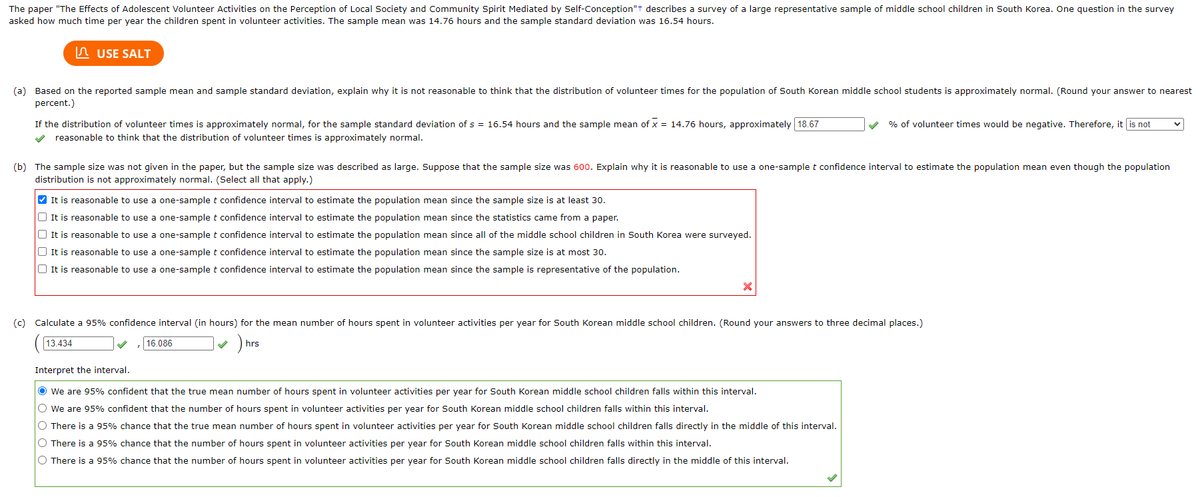 The paper "The Effects of Adolescent Volunteer Activities on the Perception of Local Society and Community Spirit Mediated by Self-Conception"+ describes a survey of a large representative sample of middle school children in South Korea. One question in the survey
asked how much time per year the children spent in volunteer activities. The sample mean was 14.76 hours and the sample standard deviation was 16.54 hours.
USE SALT
(a) Based on the reported sample mean and sample standard deviation, explain why it is not reasonable to think that the distribution of volunteer times for the population of South Korean middle school students is approximately normal. (Round your answer to nearest
percent.)
If the distribution of volunteer times is approximately normal, for the sample standard deviation of s = 16.54 hours and the sample mean of x = 14.76 hours, approximately 18.67
✔ reasonable to think that the distribution of volunteer times is approximately normal.
(b) The sample size was not given in the paper, but the sample size was described as large. Suppose that the sample size was 600. Explain why it is reasonable to use a one-sample t confidence interval to estimate the population mean even though the population
distribution is not approximately normal. (Select all that apply.)
✔It is reasonable to use a one-sample t confidence interval to estimate the population mean since the sample size is at least 30.
It is reasonable to use a one-sample t confidence interval to estimate the population mean since the statistics came from a paper.
It is reasonable to use a one-sample t confidence interval to estimate the population mean since all of the middle school children in South Korea were surveyed.
It is reasonable to use a one-sample t confidence interval to estimate the population mean since the sample size is at most 30.
It is reasonable to use a one-sample t confidence interval to estimate the population mean since the sample is representative of the population.
% of volunteer times would be negative. Therefore, it is not
(c) Calculate a 95% confidence interval (in hours) for the mean number of hours spent in volunteer activities per year for South Korean middle school children. (Round your answers to three decimal places.)
13.434
hrs
16.086
Interpret the interval.
● We are 95% confident that the true mean number of hours spent in volunteer activities per year for South Korean middle school children falls within this interval.
We are 95% confident that the number of hours spent in volunteer activities per year for South Korean middle school children falls within this interval.
O There is a 95% chance that the true mean number of hours spent in volunteer activities per year for South Korean middle school children falls directly in the middle of this interval.
O There is a 95% chance that the number of hours spent in volunteer activities per year for South Korean middle school children falls within this interval.
O There is a 95% chance that the number of hours spent in volunteer activities per year for South Korean middle school children falls directly in the middle of this interval.
V