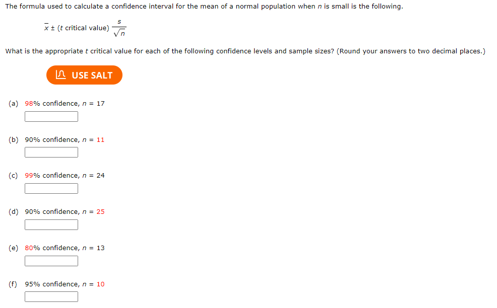 The formula used to calculate a confidence interval for the mean of a normal population when n is small is the following.
S
√n
What is the appropriate t critical value for each of the following confidence levels and sample sizes? (Round your answers to two decimal places.)
x + (t critical value)
USE SALT
(a) 98% confidence, n = 17
(b) 90% confidence, n = 11
(c) 99% confidence, n = 24
(d) 90% confidence, n = 25
(e) 80% confidence, n = 13
(f) 95% confidence, n = 10