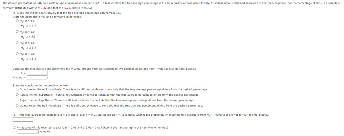 The desired percentage of SiO₂ in a certain type of aluminous cement is 5.5. To test whether the true average percentage is 5.5 for a particular production facility, 16 independently obtained samples are analyzed. Suppose that the percentage of SiO₂ in a sample is
normally distributed with = 0.32 and that x = 5.23. (Use a = 0.05.)
(a) Does this indicate conclusively that the true average percentage differs from 5.5?
State the appropriate null and alternative hypotheses.
O Ho: μ = 5.5
H₂:μ> 5.5
O Ho: μ = 5.5
H₂: μ = 5.5
ⒸHO: μ = 5.5
H₂:μ ≥ 5.5
O Ho: μ = 5.5
H₂: μ< 5.5
Calculate the test statistic and determine the P-value. (Round your test statistic to two decimal places and your P-value to four decimal places.)
Z =
P-value =
State the conclusion in the problem context.
O Do not reject the null hypothesis. There is not sufficient evidence to conclude that the true verage percentage differs from the desired percentage.
O Reject the null hypothesis. There is not sufficient evidence to conclude that the true average percentage differs from the desired percentage.
O Reject the null hypothesis. There is sufficient evidence to conclude that the true average percentage differs from the desired percentage.
O Do not reject the null hypothesis. There is sufficient evidence to conclude that the true average percentage differs from the desired percentage.
(b) If the true average percentage is μ = 5.6 and a level α = 0.01 test based on n = 16 is used, what is the probability of detecting this departure from Ho? (Round your answer to four decimal places.)
(c) What value of n is required to satisfy a = 0.01 and B(5.6) = 0.01? (Round your answer up to the next whole number.)
n =
samples
