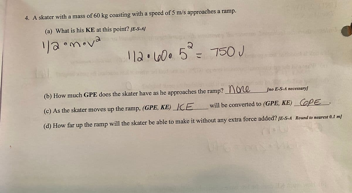 4. A skater with a mass of 60 kg coasting with a speed of 5 m/s approaches a ramp.
(a) What is his KE at this point? [E-S-A]
リ3
1/2omova
2)
112.66005=
L60e5
750 J
(b) How much GPE does the skater have as he approaches the ramp? Ve
[no E-S-A necessary]
(c) As the skater moves up the ramp, (GPE, KE)_]CE
will be converted to (GPE, KE)_COPE.
(d) How far up the ramp will the skater be able to make it without any extra force added? [E-S-A Round to nearest 0.1 m]
