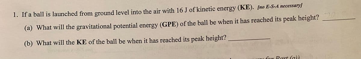 1. If a ball is launched from ground level into the air with 16 J of kinetic energy (KE). [no E-S-A necessary]
(a) What will the gravitational potential energy (GPE) of the ball be when it has reached its peak height?
(b) What will the KE of the ball be when it has reached its peak height?
for Part (a))
