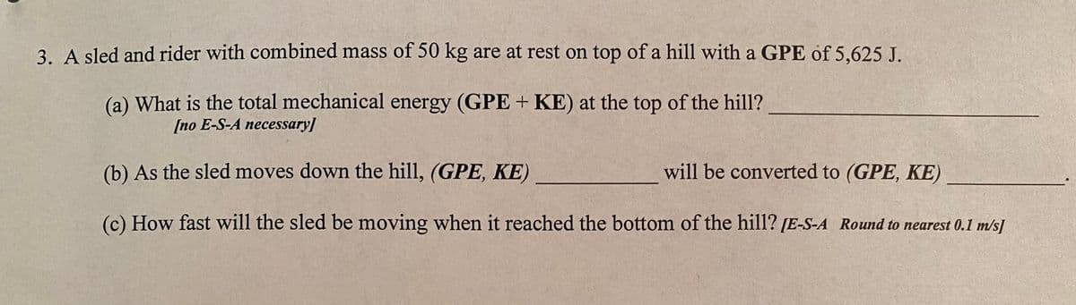 3. A sled and rider with combined mass of 50 kg are at rest on top of a hill with a GPE of 5,625 J.
(a) What is the total mechanical energy (GPE + KE) at the top of the hill?
[no E-S-A necessary]
(b) As the sled moves down the hill, (GPE, KE)
will be converted to (GPE, KE)
(c) How fast will the sled be moving when it reached the bottom of the hill? [E-S-A Round to nearest 0.1 m/s]
