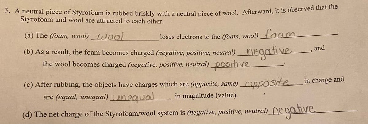 3. A neutral piece of Styrofoam is rubbed briskly with a neutral piece of wool. Afterward, it is observed hat the
Styrofoam and wool are attracted to each other.
(a) The (foam, wool) Wool
loses electrons to the (foam, wool)foom
and
(b) As a result, the foam becomes charged (negative, positive, neutral)neaative.
the wool becomes charged (negative, positive, neutral) positive
in charge and
(c) After rubbing, the objects have charges which are (opposite, same)
opposite
are (equal, unequal) unequal
in magnitude (value).
(d) The net charge of the Styrofoam/wool system is (negative, positive, neutral)_ne aanve
