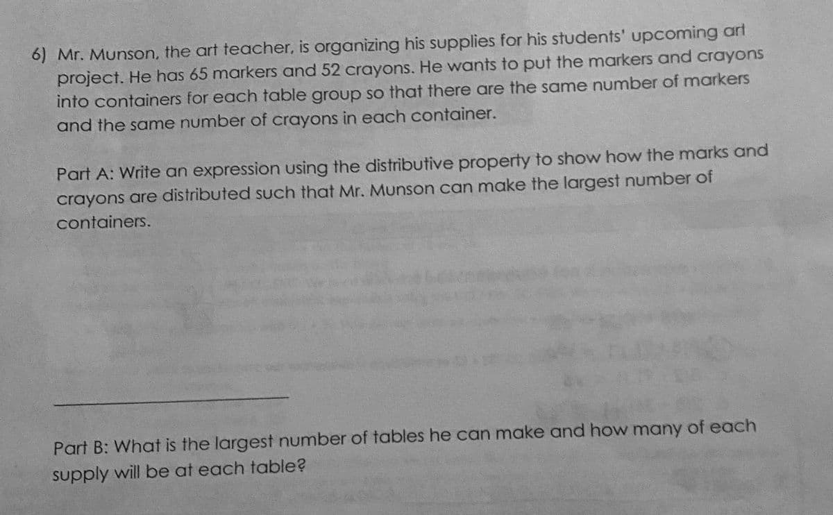 6) Mr. Munson, the art teacher, is organizing his supplies for his students' upcoming art
project. He has 65 markers and 52 crayons. He wants to put the markers and crayons
into containers for each table group so that there are the same number of markers
and the same number of crayons in each container.
Part A: Write an expression using the distributive property to show how the marks and
crayons are distributed such that Mr. Munson can make the largest number of
containers.
Part B: What is the largest number of tables he can make and how many of each
supply will be at each table?