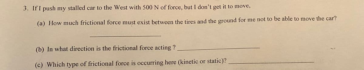 3. If I push my stalled car to the West with 500 N of force, but I don't get it to move,
(a) How much frictional force must exist between the tires and the ground for me not to be able to move the car?
(b) In what direction is the frictional force acting ?
(c) Which type of frictional force is occurring here (kinetic or static)?
