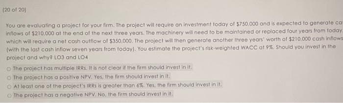 (20 of 201
You are evaluating a project for your firm. The project will require an investment today of $750.000 and is expected to generate cas
inflows of $210,000 at the end of the next three years. The machinery will need to be maintained or replaced four years from today.
which will require a net cash outflow of $350,000. The project will then generate another three years' worth of $210.000 cash inflows
(with the last cash inflow seven years from today). You estimate the project's risk-weighted WACC at 9%. Should you invest in the
project and why? LO3 and LO4
O The project has multiple IRRs. It is not clear if the firm should invest in it.
O The project has a positive NPV. Yes, the firm should invest in it.
O At least one of the project's IRRS is greater than 6%. Yes, the firm should invest in it.
O The project has a negative NPV. No, the firm should invest in it.