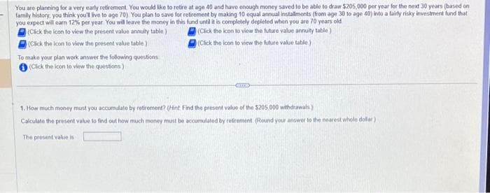 You are planning for a very early retirement. You would like to retire at age 40 and have enough money saved to be able to draw $205,000 per year for the next 30 years (based on
family history, you think you'll live to age 70). You plan to save for retirement by making 10 equal annual installments (from age 30 to age 40) into a fairly risky investment fund that
you expect will earn 12% per year You will leave the money in this fund until it is completely depleted when you are 70 years old
(Click the icon to view the present value annuity table.)
(Click the icon to view the future value annuity table)
(Click the icon to view the present value table)
(Click the icon to view the future value table.)
To make your plan work answer the following questions
(Click the icon to view the questions)
CREED
1. How much money must you accumulate by retirement? (Hint Find the present value of the $205,000 withdrawals)
Calculate the present value to find out how much money must be accumulated by retirement. (Round your answer to the nearest whole dollar)
The present value is