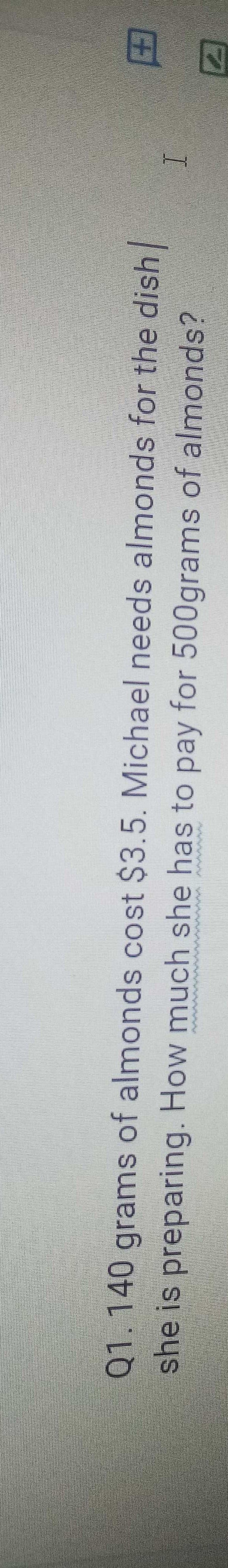 田囚
Q1.140 grams of almonds cost $3.5. Michael needs almonds for the dish
she is preparing. How much she has to pay for 500grams of almonds?
I

