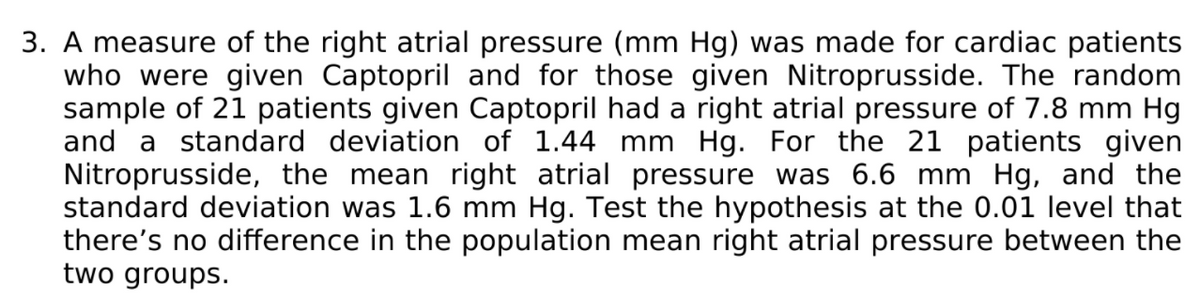 3. A measure of the right atrial pressure (mm Hg) was made for cardiac patients
who were given Captopril and for those given Nitroprusside. The random
sample of 21 patients given Captopril had a right atrial pressure of 7.8 mm Hg
and a standard deviation of 1.44 mm Hg. For the 21 patients given
Nitroprusside, the mean right atrial pressure was 6.6 mm Hg, and the
standard deviation was 1.6 mm Hg. Test the hypothesis at the 0.01 level that
there's no difference in the population mean right atrial pressure between the
two groups.
