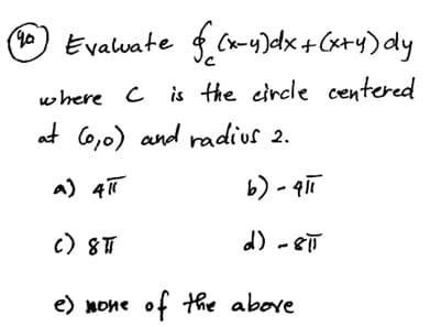 ( Evalvate $ Cx-4)dx+Cx+y)dy
where C is the circle centered
at Co,0) and radius 2.
a) 4T
b) - qiī
c) 8T
d) -8T
e) none of the above
