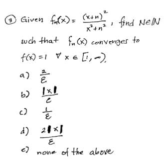 (x+n)"
x*+n? find NeN
Given fafx)=
such that fu (x) converges
to
f(x) =1 Vx e [,-)
a)
c)
d) 21 xI
E.
none of the above
c)
