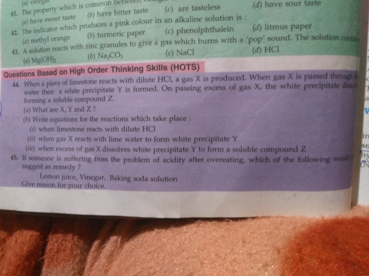 (a) vinegai
41. The property which is common
(a) have sweet taste
42. The indicator which produces a pink colour in an alkaline solution is:
(a) methyl orange
43. A solution reacts with zinc granules to give a gas which burns with a 'pop' sound. The solution cons
(a) Mg(OH)2
(c) are tasteless
(d) have sour taste
(b) have bitter taste
(b) turmeric paper
(c) phenolphthalein
(d) litmus paper
(b) Na,CO,
(c) NaCl
(d) HCI
Questions Based on High Order Thinking Skills (HOTS)
44. When a piece of limestone reacts with dilute HCI, a gas X is produced. When gas X is passed through
water then a white precipitate Y is formed. On passing excess of gas X, the white precipitate dis
forming a soluble compound Z.
(a) What are X, Y and Z ?
(b) Write equations for the reactions which take place:
(i) when limestone reacts with dilute HCI
(if) when gas X reacts with lime water to form white precipitate Y
(ii) when excess of gas X dissolves white precipitate Y to form a soluble compound Z
45. If someone is suffering from the problem of acidity after overeating, which of the following would
suggest as remedy?
Lemon juice, Vinegar, Baking soda solution
in
hy
Give reason for
choice.
your

