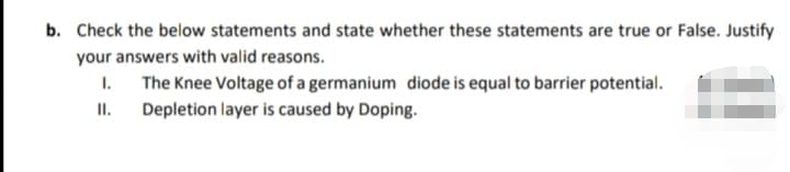 b. Check the below statements and state whether these statements are true or False. Justify
your answers with valid reasons.
I.
The Knee Voltage of a germanium diode is equal to barrier potential.
II.
Depletion layer is caused by Doping.
