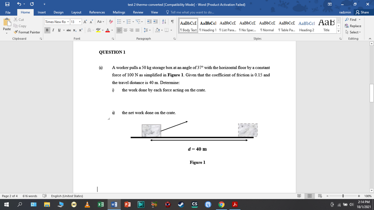 test 2 thermo-converted [Compatibility Mode] - Word (Product Activation Failed)
困
File
Home
Insert
Design
Layout
References
Mailings
Review
View
O Tell me what you want to do..
radzmin 2 Share
X Cut
P Find -
Times New Ro - 13
- A A
Aa -
AaBbCcI AaBbCc] AAB6CCI AaBbCcI AABBCCI AABBCCI AaBbCcl AaB
abe Replace
A Select
Ee Copy
Paste
BIU - abe x, x²
A
aly - A-
T Body Text T Heading 1 T List Para. 1 No Spac. 1 Normal 1 Table Pa. Heading 2
Title
Format Painter
Clipboard
Font
Paragraph
Styles
Editing
QUESTION 1
(a)
A worker pulls a 50 kg storage box at an angle of 37° with the horizontal floor by a constant
force of 100 N as simplified in Figure 1. Given that the coefficient of friction is 0.15 and
the travel distance is 40 m. Determine:
1)
the work done by each force acting on the crate.
1)
the net work done on the crate.
d = 40 m
Figure 1
Page 2 of 4
DE English (United States)
616 words
100%
2:14 PM
CS
18/1/2021
