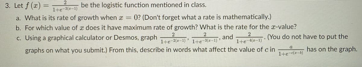 3. Let f (x)
be the logistic function mentioned in class.
1+e-3(z-1)
a. What is its rate of growth when x = 0? (Don't forget what a rate is mathematically.)
b. For which value of x does it have maximum rate of growth? What is the rate for the x-value?
c. Using a graphical calculator or Desmos, graph
1+e-2(x-1) ' 1+e-3(z-1) '
and
1+e-4(z-1)
. (You do not have to put the
graphs on what you submit.) From this, describe in words what affect the value of c in
а
has on the graph.
1+e-cz-b)
