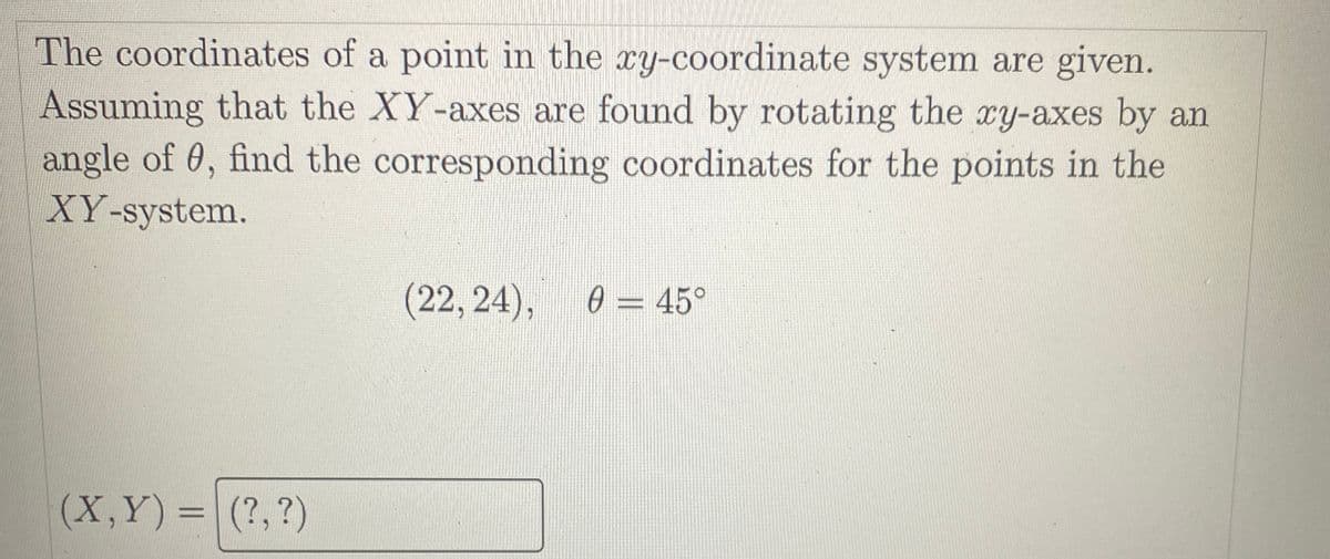 The coordinates of a point in the xy-coordinate system are given.
Assuming that the XY-axes are found by rotating the xy-axes by an
angle of 0, find the corresponding coordinates for the points in the
XY-system.
(22,24),
0 = 45°
(X,Y)=|(?,?)
