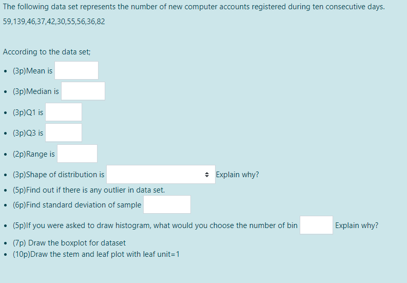 The following data set represents the number of new computer accounts registered during ten consecutive days.
59,139,46,37,42,30,55,56,36,82
According to the data set;
(Зр)Мean is
(3p)Median is
(3p)Q1 is
(3p)Q3 is
(2p)Range is
(3p)Shape of distribution is
* Explain why?
(5p)Find out if there is any outlier in data set.
(6p)Find standard deviation of sample
(5p)lf you were asked to draw histogram, what would you choose the number of bin
Explain why?
(7p) Draw the boxplot for dataset
(10p)Draw the stem and leaf plot with leaf unit=1
