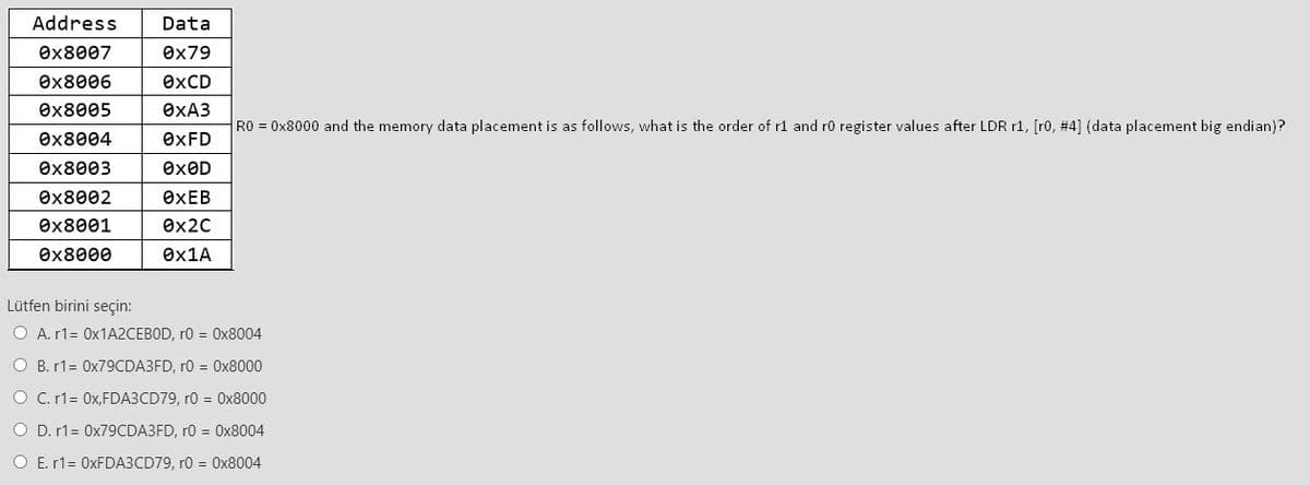 Address
Data
Ox8007
Өx79
Ox8006
OXCD
Өx8005
ӨХАЗ
RO = 0x8000 and the memory data placement is as follows, what is the order of r1 and ro register values after LDR r1, [ro, #4] (data placement big endian)?
Өx8004
OXFD
Ox8003
exOD
Өx8002
ӨХЕВ
Ox8001
ex2C
Ox8000
Ox1A
Lütfen birini seçin:
O A. r1= 0X1A2CEBOD, r0 = 0x8004
O B. r1= 0X79CDA3FD, r0 = Ox8000
O C. r1= 0x,FDA3CD79, r0 = 0x8000
O D. r1= 0X79CDA3FD, r0 = 0x8004
O E. r1= 0XFDA3CD79, r0 = 0x8004
