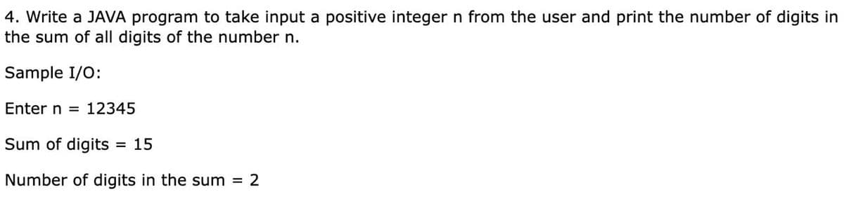 4. Write a JAVA program to take input a positive integer n from the user and print the number of digits in
the sum of all digits of the number n.
Sample I/O:
Enter n = 12345
Sum of digits
= 15
Number of digits in the sum = 2
