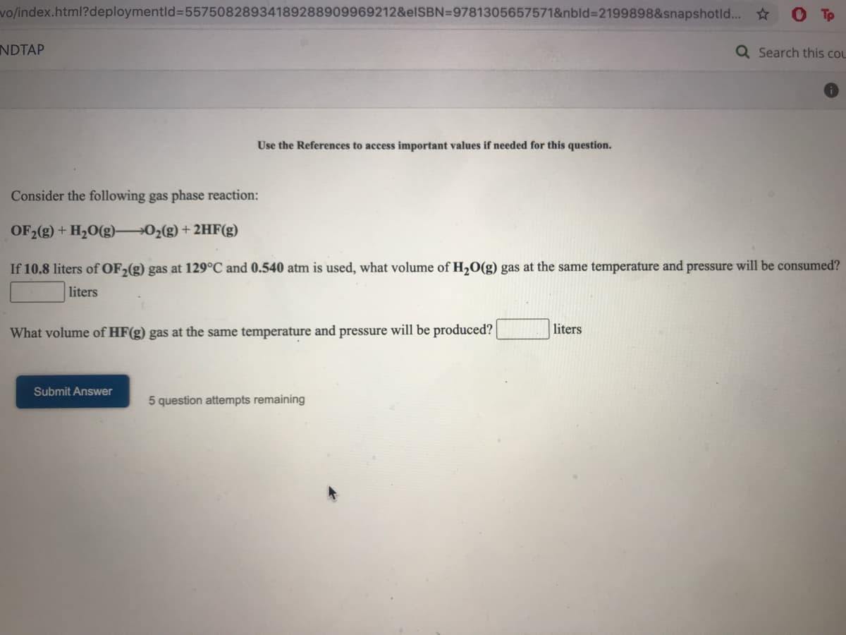 vo/index.html?deploymentld%355750828934189288909969212&elSBN=9781305657571&nbld%3D2199898&snapshotld... ☆
NDTAP
Q Search this cou
Use the References to access important values if needed for this question.
Consider the following gas phase reaction:
OF2(g) + H20(g) 02(g) + 2HF(g)
If 10.8 liters of OF,(g) gas at 129°C and 0.540 atm is used, what volume of H,O(g) gas at the same temperature and pressure will be consumed?
liters
What volume of HF(g) gas at the same temperature and pressure will be produced?
liters
Submit Answer
5 question attempts remaining

