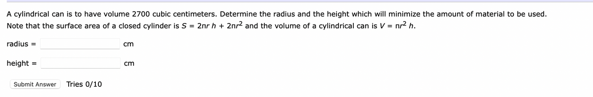 A cylindrical can is to have volume 2700 cubic centimeters. Determine the radius and the height which will minimize the amount of material to be used.
Note that the surface area of a closed cylinder is S = 2nr h + 2nr² and the volume of a cylindrical can is V = nr² h.
radius=
height
=
Submit Answer Tries 0/10
cm
cm