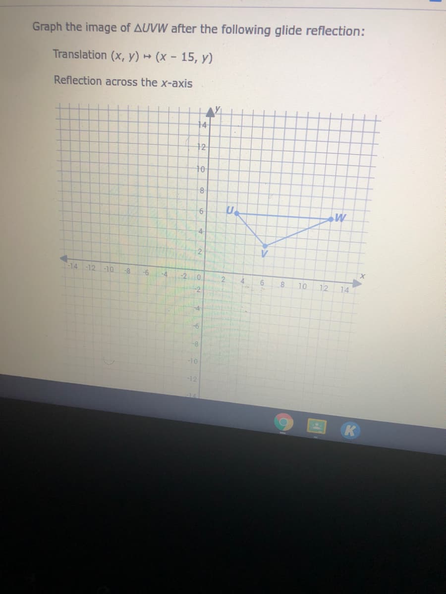 Graph the image of AUVW after the following glide reflection:
Translation (x, y) (x- 15, y)
Reflection across the x-axis
14
12
10
8
6
4-
2
-14 -12 -1o-8
-6
-4
-20
4.
10
12
14
-2
-4
-6
-8
-10
-12
