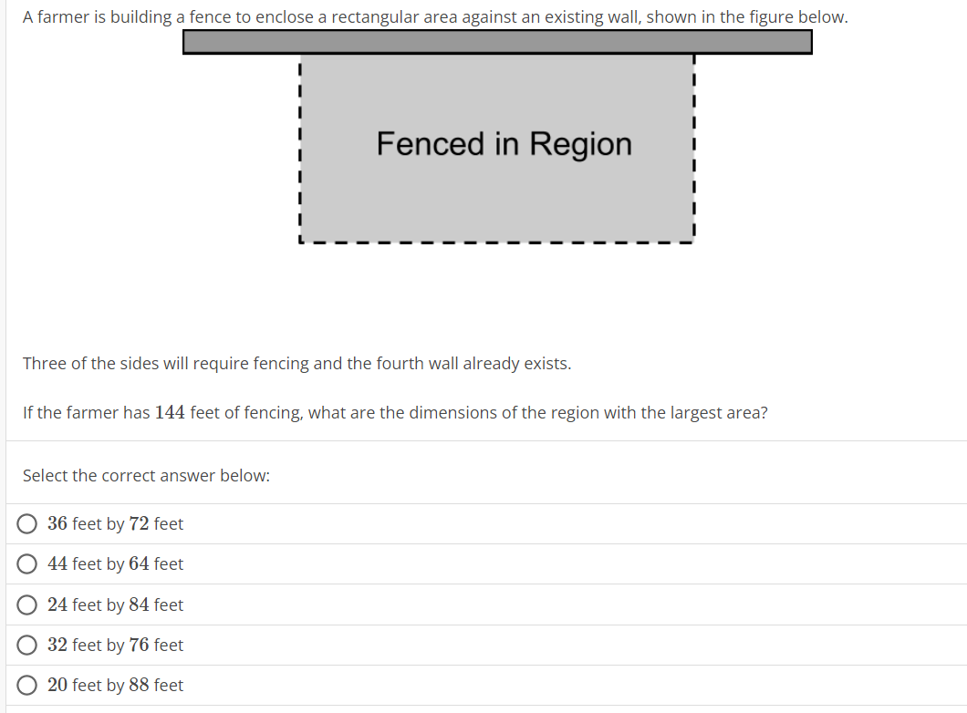 A farmer is building a fence to enclose a rectangular area against an existing wall, shown in the figure below.
Select the correct answer below:
Fenced in Region
Three of the sides will require fencing and the fourth wall already exists.
If the farmer has 144 feet of fencing, what are the dimensions of the region with the largest area?
36 feet by 72 feet
44 feet by 64 feet
24 feet by 84 feet
32 feet by 76 feet
20 feet by 88 feet
I
I
I