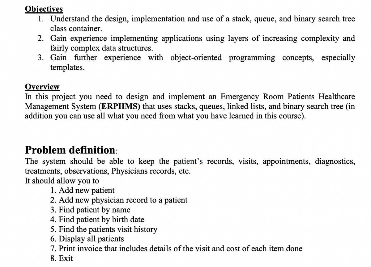 Objectives
1. Understand the design, implementation and use of a stack, queue, and binary search tree
class container.
2. Gain experience implementing applications using layers of increasing complexity and
fairly complex data structures.
3. Gain further experience with object-oriented programming concepts, especially
templates.
Overview
In this project you need to design and implement an Emergency Room Patients Healthcare
Management System (ERPHMS) that uses stacks, queues, linked lists, and binary search tree (in
addition you can use all what you need from what you have learned in this course).
Problem definition:
The system should be able to keep the patient's records, visits, appointments, diagnostics,
treatments, observations, Physicians records, etc.
It should allow you to
1. Add new patient
2. Add new physician record to a patient
3. Find patient by name
4. Find patient by birth date
5. Find the patients visit history
6. Display all patients
7. Print invoice that includes details of the visit and cost of each item done
8. Exit
