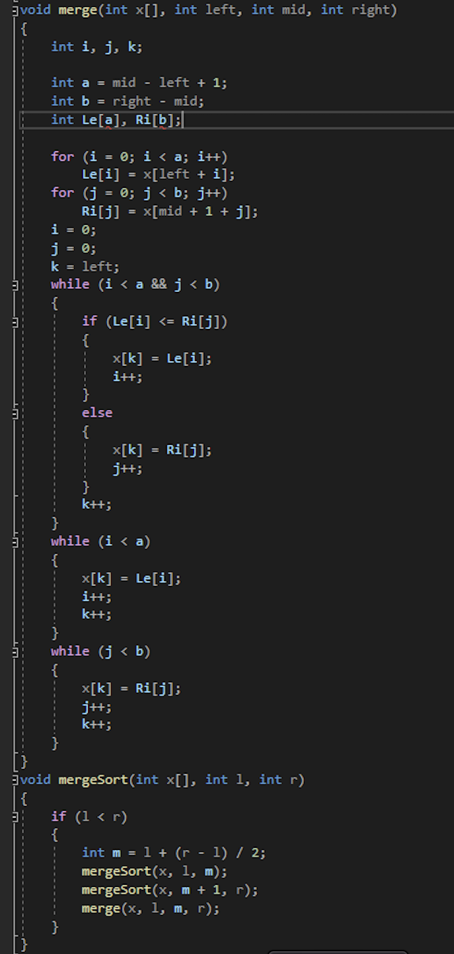 void merge (int x[], int left, int mid, int right)
{
int i, j, k;
int a = mid - left + 1;
int b = right - mid;
int Le[a], Ri[b]:
for (i = 0; i < a; i++)
Le[i] = x[left + i];
for (j = 0; j < b; j+)
Ri[j] = x[mid + 1 + j];
i = 0;
j = 0;
k = left;
while (i < a && j < b)
{
if (Le[i] <= Ri[j])
{
x[k]
itt;
= Le[i];
else
{
x[k]
j+;
Ri[j];
k+t;
while (i < a)
{
x[k]
i+t;
Le[i];
k+t;
while (j < b)
{
x[k]
j+;
k+t;
Ri[j];
void mergeSort(int x[], int 1, int r)
{
if (1 < r)
{
int m = 1 + (r - 1) / 2;
mergeSort(x, 1, m);
mergeSort(x, m + 1, r);
merge (x, 1, m, r);
}
