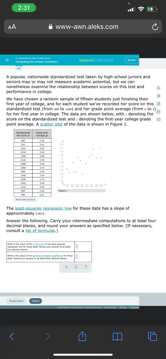 2:31
AA
www-awn.aleks.com
O REGRESSION AND CORRELATION
Computing the sample correlation.
OD OOD
Shasia
A popular, nationwide standardized test taken by high-school juniors and
seniors may or may not measure academic potential, but we can
nonetheless examine the relationship between scores on this test and
performance in college.
We have chosen a random sample of fifteen students just finishing their
first year of college, and for each student we've recorded her score on this 9
standardized test (from 400 to 1600) and her grade point average (from o to 4),
for her first year in college. The data are shown below, with x denoting the
score on the standardized test and y denoting the first-year college grade
point average. A scatter plot of the data is shown in Figure 1.
Standardized
Grade point
average, y
test score, x
840
2.26
910
2.81
1310
3.24
34
1070
2.92
12
1490
3.08
1110
2.19
2
1480
3.56
2
1260
3.13
24
990
2.30
22
1340
3.54
1190
2.75
1010
3.08
1410
3.05
800
2.45
Figure 1
940
2.31
Send data to Excel
The least-squares regression line for these data has a slope of
approximately 0.0015.
Answer the following. Carry your intermediate computations to at least four
decimal places, and round your answers as specified below. (If necessary,
consult a list of formulas.)
What is the value of the y-intercept of the least-squares
regression line for these data? Round your answer to at least O
four decimal places.
What is the value of the sample correlation.coefficient for these
data? Round your answer to at least three decimal places.
Explanation
Check
O 2021 McGraw-HI Education. All Rights Reserved. Terms of Use Privacy
I Accessibi
