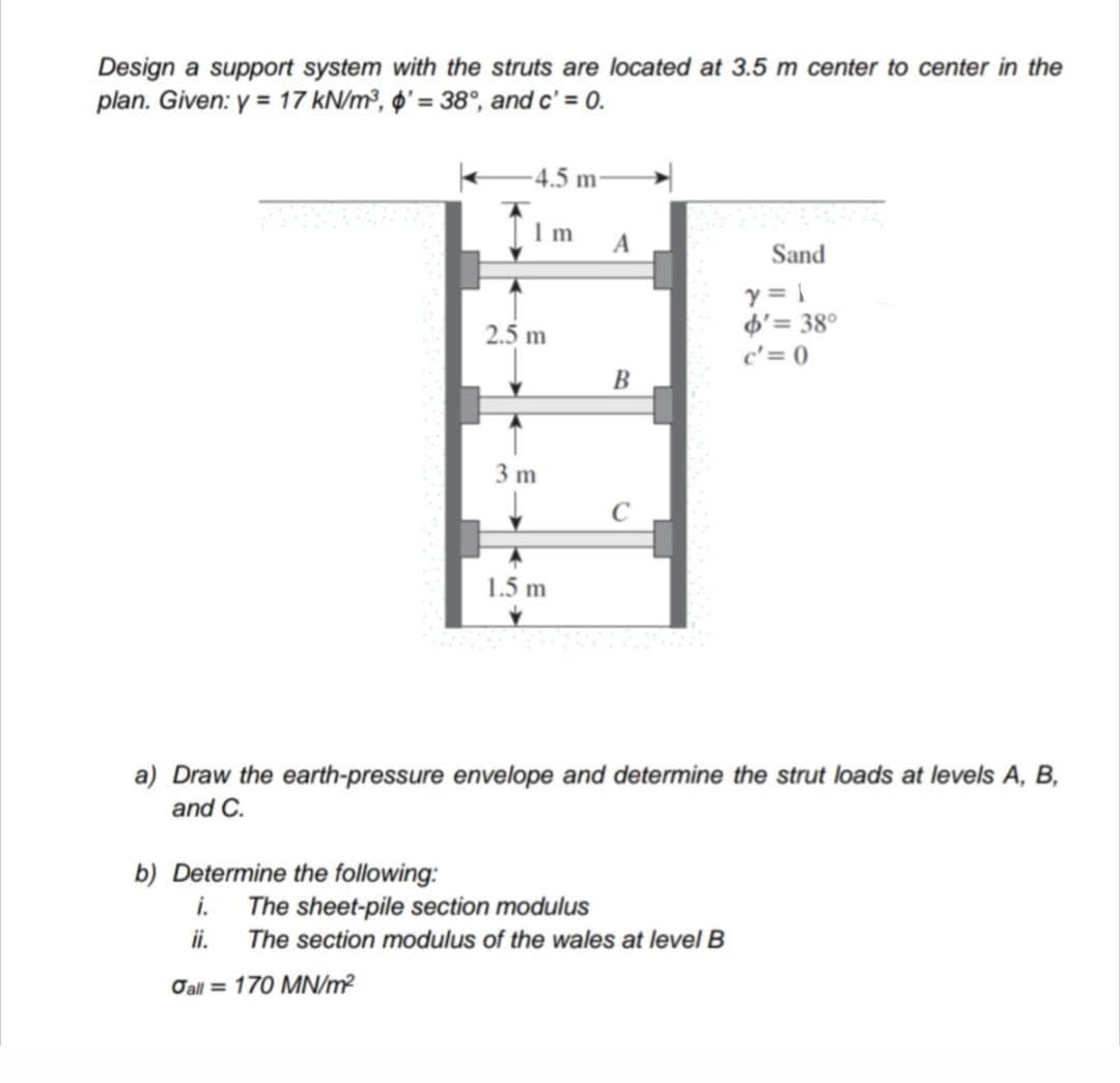 Design a support system with the struts are located at 3.5 m center to center in the
plan. Given: y = 17 kN/m³, o' = 38°, and c' = 0.
-4.5 m
I m
Sand
y = 1
d'= 38°
c'= 0
2.5 m
В
3 m
1.5 m
a) Draw the earth-pressure envelope and determine the strut loads at levels A, B,
and C.
b) Determine the following:
The sheet-pile section modulus
ii.
The section modulus of the wales at level B
Oall = 170 MN/m?
