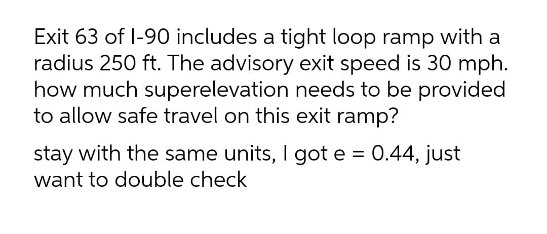 Exit 63 of I-90 includes a tight loop ramp with a
radius 250 ft. The advisory exit speed is 30 mph.
how much superelevation needs to be provided
to allow safe travel on this exit ramp?
stay with the same units, I got e = 0.44, just
want to double check
