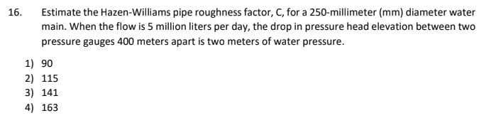 Estimate the Hazen-Williams pipe roughness factor, C, for a 250-millimeter (mm) diameter water
main. When the flow is 5 million liters per day, the drop in pressure head elevation between two
pressure gauges 400 meters apart is two meters of water pressure.
16.
1) 90
2) 115
3) 141
4) 163
