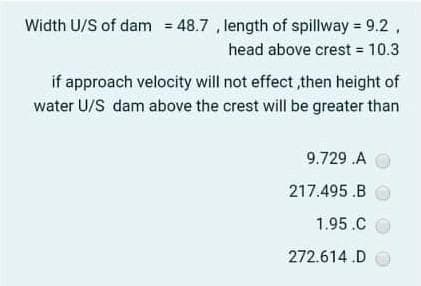 Width U/S of dam = 48.7 , length of spillway = 9.2,
head above crest = 10.3
if approach velocity will not effect ,then height of
water U/S dam above the crest will be greater than
9.729 .A
217.495 .B
1.95.C
272.614 .D
