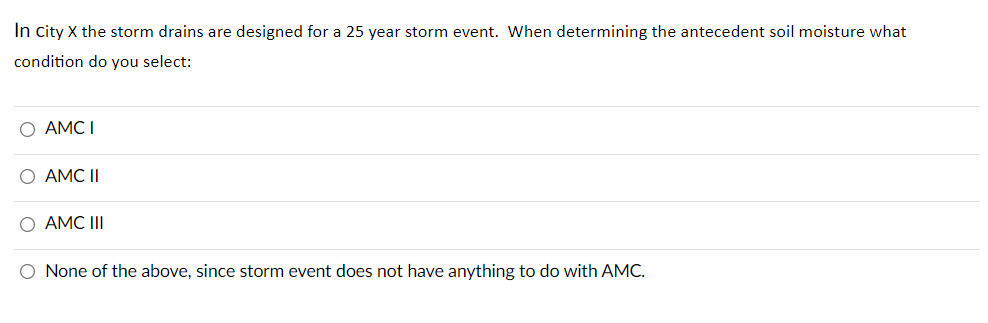 In city X the storm drains are designed for a 25 year storm event. When determining the antecedent soil moisture what
condition do you select:
O AMC I
O AMC II
O AMC III
O None of the above, since storm event does not have anything to do with AMC.
