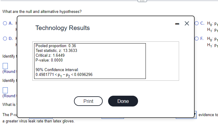 What are the null and alternative hypotheses?
O A. H
H
O D. H
Identify
□
(Round
Identify
(Round
What is
Technology Results
Pooled proportion: 0.36
Test statistic, z: 13.3633
Critical z: 1.6449
P-value: 0.0000
90% Confidence interval:
0.4981771<P₁-P₂ <0.6096296
The P-v
a greater virus leak rate than latex gloves.
Print
Done
XOC. Ho: P₁
H₁: P₁
OF. Ho: P₁
H₁: P₁
evidence to