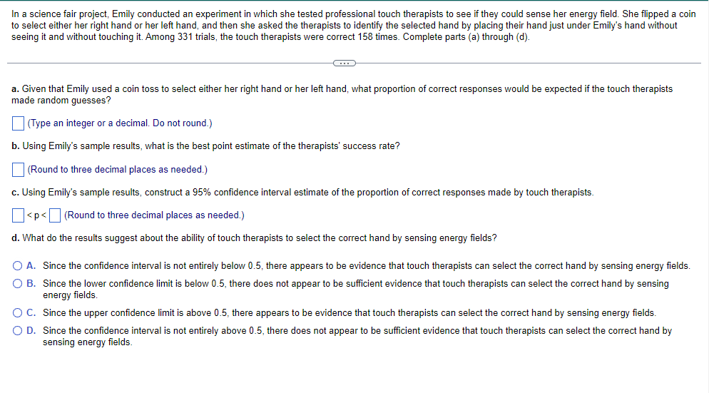 In a science fair project, Emily conducted an experiment in which she tested professional touch therapists to see if they could sense her energy field. She flipped a coin to select either her right hand or her left hand, and then she asked the therapists to identify the selected hand by placing their hand just under Emily's hand without seeing it and without touching it. Among 331 trials, the touch therapists were correct 158 times. Complete parts (a) through (d).

---

a. Given that Emily used a coin toss to select either her right hand or her left hand, what proportion of correct responses would be expected if the touch therapists made random guesses?

[Type an integer or a decimal. Do not round.]

☐ 

b. Using Emily's sample results, what is the best point estimate of the therapists' success rate?

[Round to three decimal places as needed.]

☐ 

c. Using Emily's sample results, construct a 95% confidence interval estimate of the proportion of correct responses made by touch therapists.

[p < ᐧ < ] [Round to three decimal places as needed.]

☐ 

d. What do the results suggest about the ability of touch therapists to select the correct hand by sensing energy fields?

☐ A. Since the confidence interval is not entirely below 0.5, there appears to be evidence that touch therapists can select the correct hand by sensing energy fields.

☐ B. Since the lower confidence limit is below 0.5, there does not appear to be sufficient evidence that touch therapists can select the correct hand by sensing energy fields.

☐ C. Since the upper confidence limit is above 0.5, there appears to be evidence that touch therapists can select the correct hand by sensing energy fields.

☐ D. Since the confidence interval is not entirely above 0.5, there does not appear to be sufficient evidence that touch therapists can select the correct hand by sensing energy fields.