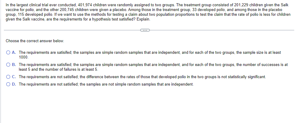 In the largest clinical trial ever conducted, 401,974 children were randomly assigned to two groups. The treatment group consisted of 201,229 children given the Salk
vaccine for polio, and the other 200,745 children were given a placebo. Among those in the treatment group, 33 developed polio, and among those in the placebo
group, 115 developed polio. If we want to use the methods for testing a claim about two population proportions to test the claim that the rate of polio is less for children
given the Salk vaccine, are the requirements for a hypothesis test satisfied? Explain.
Choose the correct answer below.
………
O A. The requirements are satisifed; the samples are simple random samples that are independent, and for each of the two groups, the sample size is at least
1000.
O B. The requirements are satisfied; the samples are simple random samples that are independent, and for each of the two groups, the number of successes is at
least 5 and the number of failures is at least 5.
O C. The requirements are not satisfied; the difference between the rates those that developed polio in the two groups is not statistically significant.
O D. The requirements are not satisfied; the samples are not simple random samples that are independent.