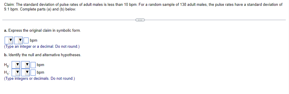 Claim: The standard deviation of pulse rates of adult males is less than 10 bpm. For a random sample of 138 adult males, the pulse rates have a standard deviation of
9.1 bpm. Complete parts (a) and (b) below.
a. Express the original claim in symbolic form.
▼bpm
(Type an integer or a decimal. Do not round.)
b. Identify the null and alternative hypotheses.
Ho: ▼ ▼
bpm
H₁₂: ▼ ▼
bpm
(Type integers or decimals. Do not round.)
C