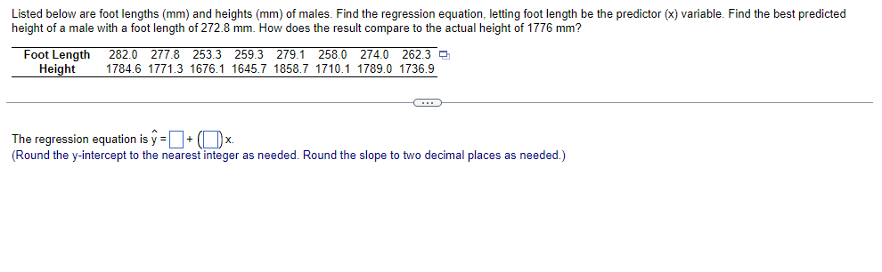 Listed below are foot lengths (mm) and heights (mm) of males. Find the regression equation, letting foot length be the predictor (x) variable. Find the best predicted
height of a male with a foot length of 272.8 mm. How does the result compare to the actual height of 1776 mm?
Foot Length 282.0 277.8 253.3 259.3 279.1 258.0 274.0 262.3
Height
1784.6 1771.3 1676.1 1645.7 1858.7 1710.1 1789.0 1736.9
C
The regression equation is ŷ = + (x.
(Round the y-intercept to the nearest integer as needed. Round the slope to two decimal places as needed.)