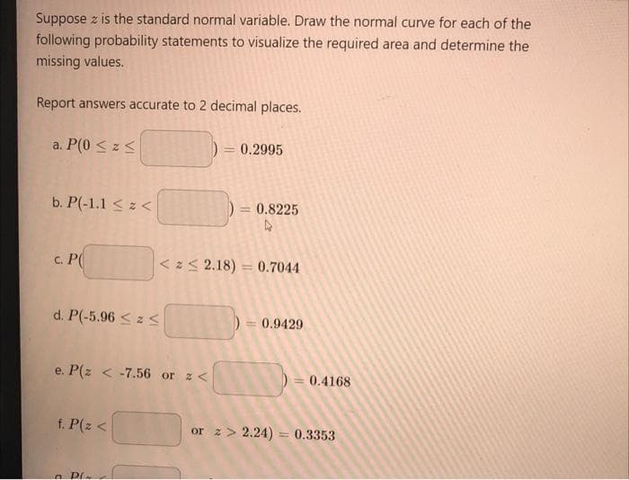 Suppose z is the standard normal variable. Draw the normal curve for each of the
following probability statements to visualize the required area and determine the
missing values.
Report answers accurate to 2 decimal places.
a. P(0 < z<
= 0.2995
b. P(-1.1 < z <
= 0.8225
с. РО
< z< 2.18) = 0.7044
d. P(-5.96 < z S
= 0.9429
e. P(z < -7.56 or z <
0.4168
f. P(z <
or z> 2.24)
0.3353
n PL
