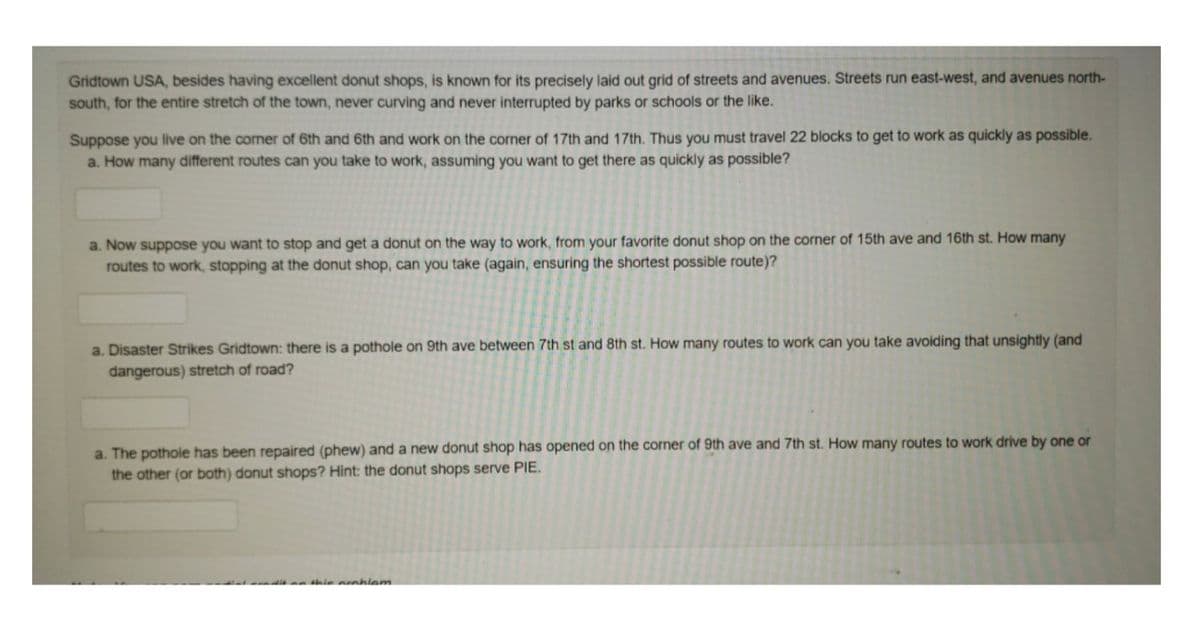 Gridtown USA, besides having excellent donut shops, is known for its precisely laid out grid of streets and avenues. Streets run east-west, and avenues north-
south, for the entire stretch of the town, never curving and never interrupted by parks or schools or the like.
Suppose you live on the corner of 6th and 6th and work on the corner of 17th and 17th. Thus you must travel 22 blocks to get to work as quickly as possible.
a. How many different routes can you take to work, assuming you want to get there as quickly as possible?
a. Now suppose you want to stop and get a donut on the way to work, from your favorite donut shop on the corner of 15th ave and 16th st. How many
routes to work, stopping at the donut shop, can you take (again, ensuring the shortest possible route)?
a. Disaster Strikes Gridtown: there is a pothole on 9th ave between 7th st and 8th st. How many routes to work can you take avoiding that unsightly (and
dangerous) stretch of road?
a. The pothole has been repaired (phew) and a new donut shop has opened on the corner of 9th ave and 7th st. How many routes to work drive by one or
the other (or both) donut shops? Hint: the donut shops serve PIE.
n thie nrahlem.
