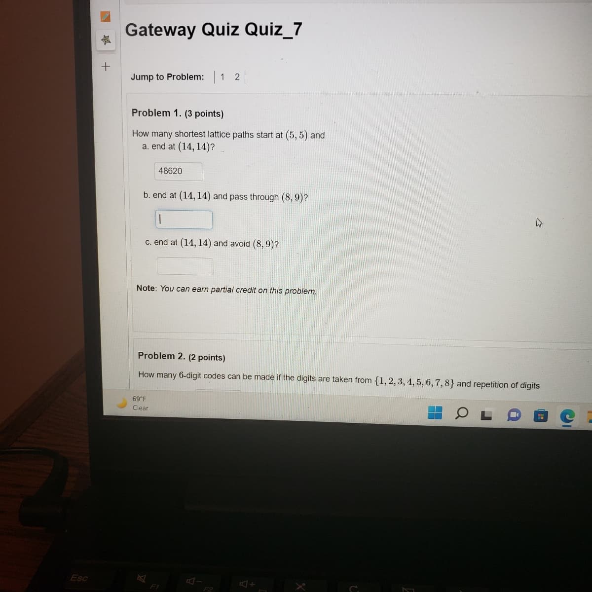 Gateway Quiz Quiz_7
Jump to Problem: 1 2
Problem 1. (3 points)
How many shortest lattice paths start at (5, 5) and
a. end at (14, 14)?
48620
b. end at (14, 14) and pass through (8, 9)?
c. end at (14, 14) and avoid (8,9)?
Note: You can earn partial credit on this problem.
Problem 2. (2 points)
How many 6-digit codes can be made if the digits are taken from {1,2, 3, 4, 5, 6, 7, 8} and repetition of digits
69°F
Clear
Esc
F1
F2
