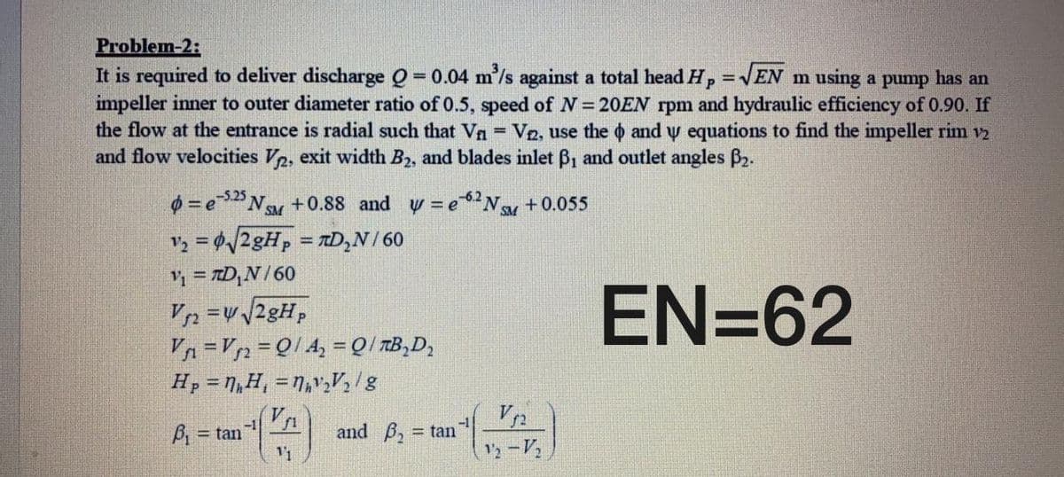 Problem-2:
It is required to deliver discharge Q = 0.04 m'/s against a total head Hp =VEN m using a pump has an
impeller inner to outer diameter ratio of 0.5, speed of N= 20EN rpm and hydraulic efficiency of 0.90. If
the flow at the entrance is radial such that Vn = V2, use the o and y equations to find the impeller rim v2
and flow velocities V2, exit width B2, and blades inlet B1 and outlet angles B2.
%3D
%3D
%3D
0 = eNM +0.88 and y =eN +0.055
-5.25
-6.2
V, = Ø/28H, = TD,N/ 60
%3D
V, = TD,N/60
EN=62
Vn =Vn=Q/4, =Q/ TB,D,
H, = N,H, = N,v,V½/g
B = tan
-1
and B, = tan
2-V
