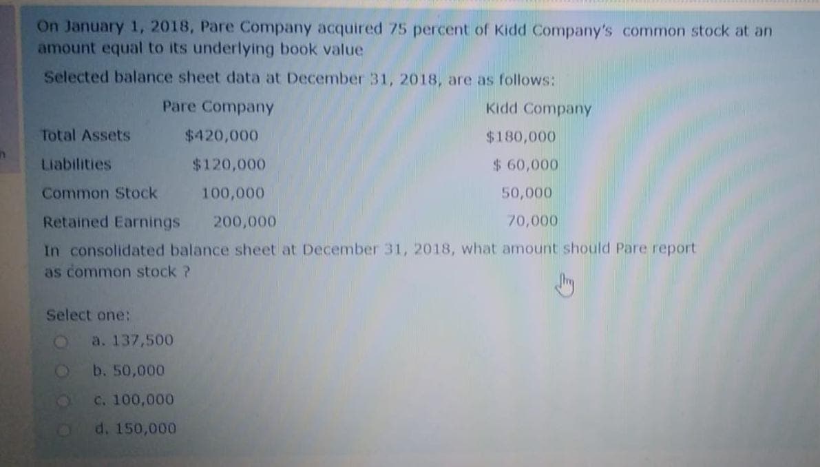 On January 1, 2018, Pare Company acquired 75 percent of Kidd Company's common stock at an
amount equal to its underlying book value
Selected balance sheet data at Decenmber 31, 2018, are as follows:
Pare Company
Kidd Company
Total Assets
$420,000
$180,000
Liabilities
$120,000
$ 60,000
Common Stock
100,000
50,000
Retained Earnings
200,000
70,000
In consolidated balance sheet at December 31, 2018, what amount should Pare report
as common stock ?
Select one:
a. 137,500
b. 50,000
c. 100,000
d. 150,000
