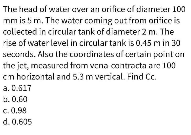 The head of water over an orifice of diameter 100
mm is 5 m. The water coming out from orifice is
collected in circular tank of diameter 2 m. The
rise of water level in circular tank is 0.45 m in 30
seconds. Also the coordinates of certain point on
the jet, measured from vena-contracta are 100
cm horizontal and 5.3 m vertical. Find Cc.
a. 0.617
b. 0.60
c. 0.98
d. 0.605