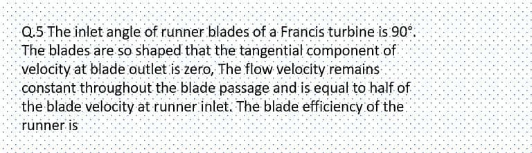 Q.5 The inlet angle of runner blades of a Francis turbine is 90°.
The blades are so shaped that the tangential component of
velocity at blade outlet is zero, The flow velocity remains
constant throughout the blade passage and is equal to half of
the blade velocity at runner inlet. The blade efficiency of the
runner is