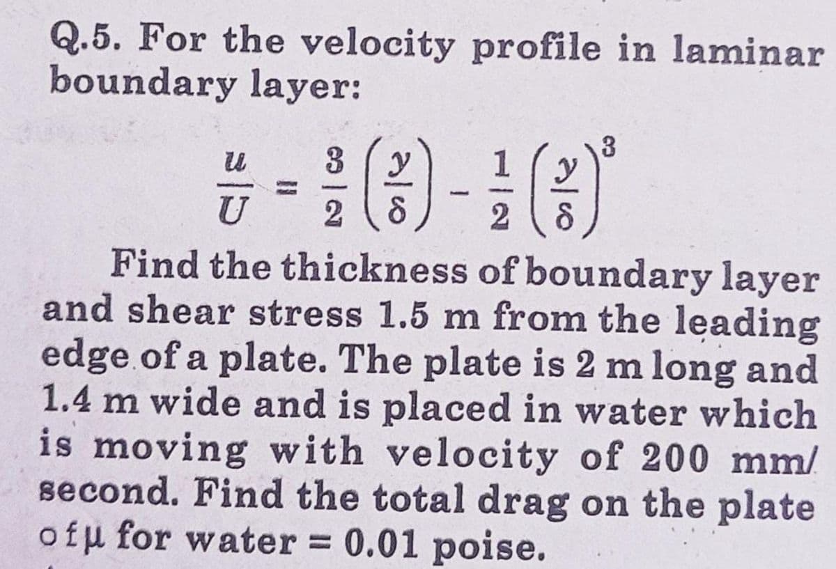 Q.5. For the velocity profile in laminar
boundary layer:
3
3
7-10-10
U
28
2
Find the thickness of boundary layer
and shear stress 1.5 m from the leading
edge of a plate. The plate is 2 m long and
1.4 m wide and is placed in water which
is moving with velocity of 200 mm/
second. Find the total drag on the plate
ofu for water = 0.01 poise.